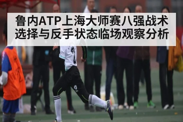 鲁内ATP上海大师赛八强战术选择与反手状态临场观察分析