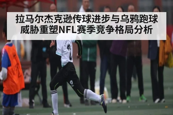 拉马尔杰克逊传球进步与乌鸦跑球威胁重塑NFL赛季竞争格局分析